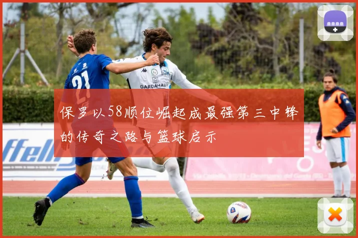 保罗以58顺位崛起成最强第三中锋的传奇之路与篮球启示