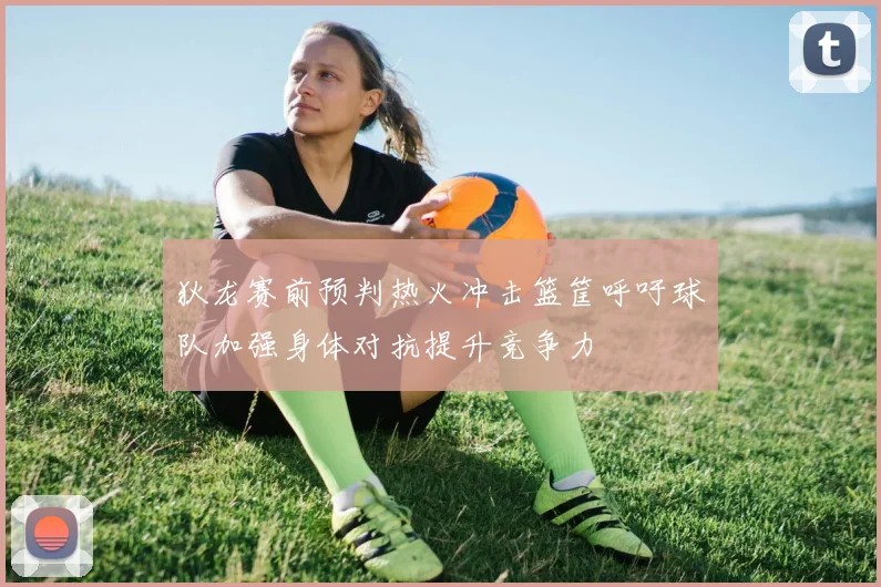 狄龙赛前预判热火冲击篮筐呼吁球队加强身体对抗提升竞争力