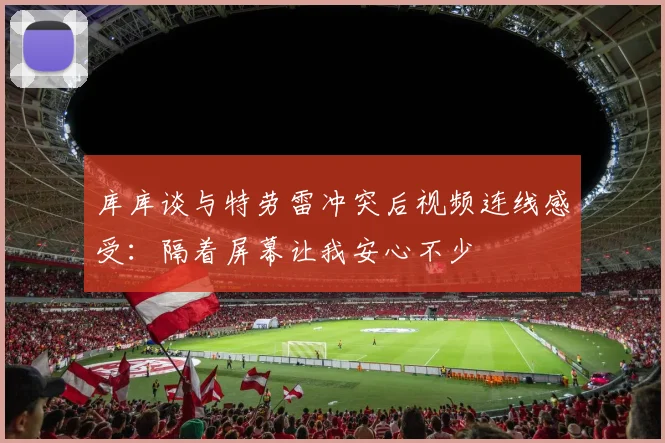 库库谈与特劳雷冲突后视频连线感受：隔着屏幕让我安心不少