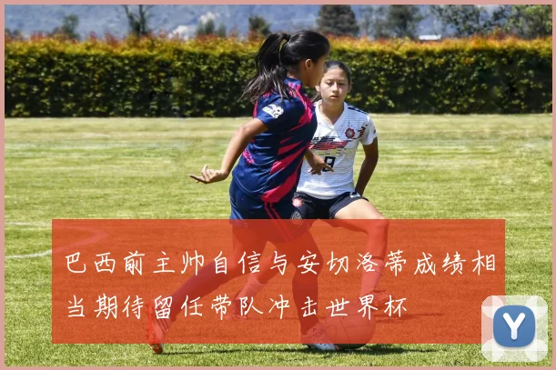 巴西前主帅自信与安切洛蒂成绩相当期待留任带队冲击世界杯