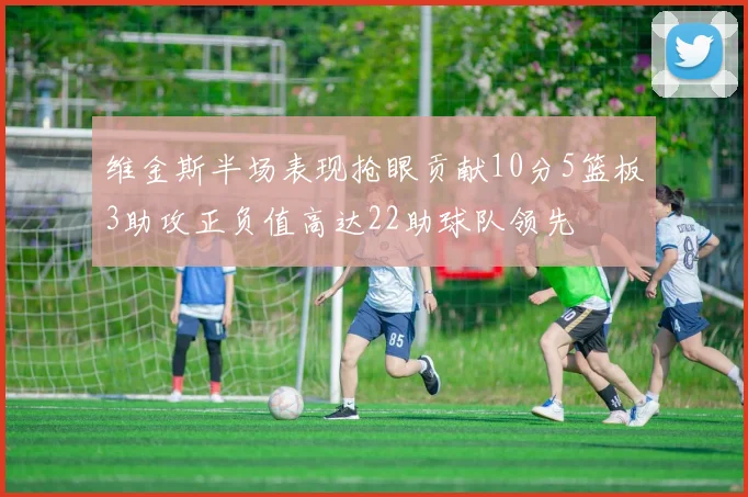 维金斯半场表现抢眼贡献10分5篮板3助攻正负值高达22助球队领先