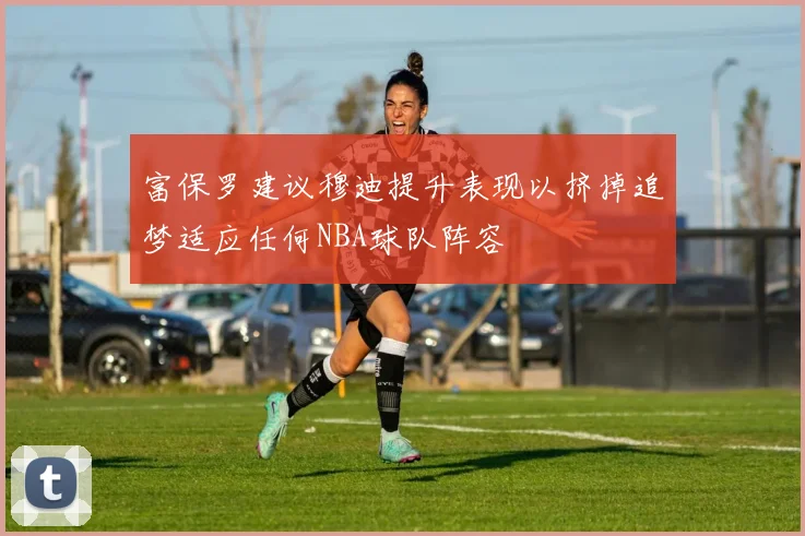 富保罗建议穆迪提升表现以挤掉追梦适应任何NBA球队阵容