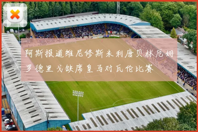 阿斯报道维尼修斯米利唐贝林厄姆罗德里戈缺席皇马对瓦伦比赛