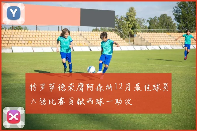 特罗萨德荣膺阿森纳12月最佳球员六场比赛贡献两球一助攻