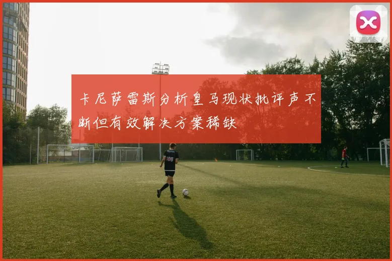 卡尼萨雷斯分析皇马现状批评声不断但有效解决方案稀缺