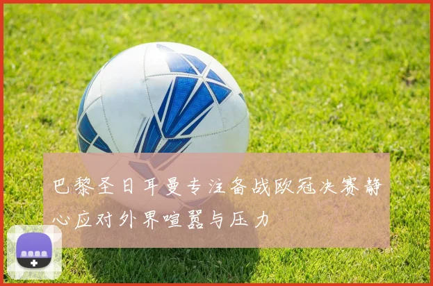 巴黎圣日耳曼专注备战欧冠决赛静心应对外界喧嚣与压力