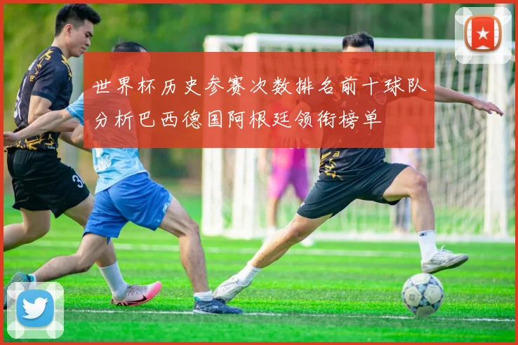 世界杯历史参赛次数排名前十球队分析巴西德国阿根廷领衔榜单