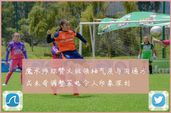 魔术师称赞文班领袖气质与沟通方式米奇调整策略令人印象深刻