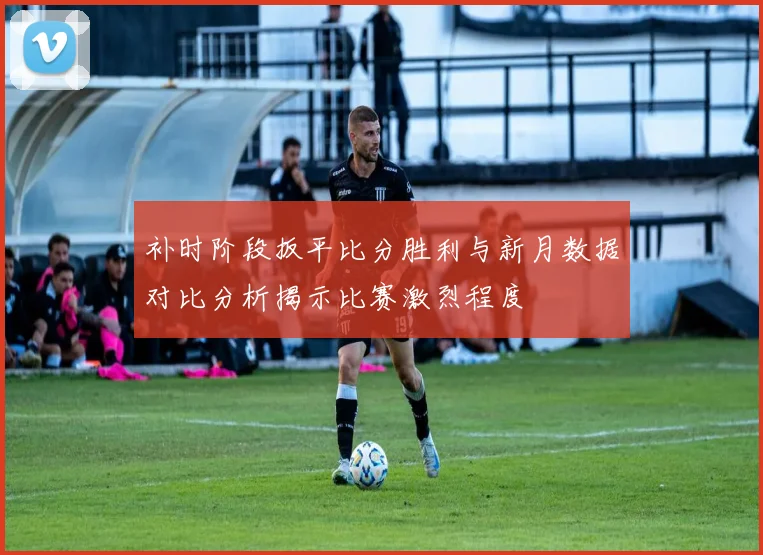补时阶段扳平比分胜利与新月数据对比分析揭示比赛激烈程度