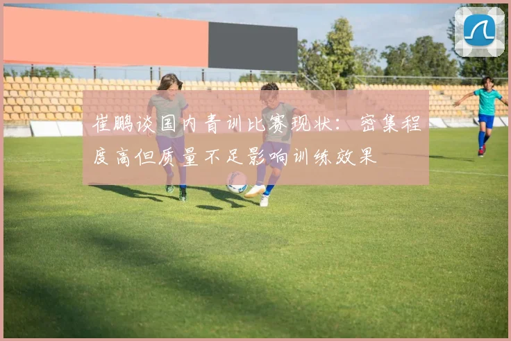 崔鹏谈国内青训比赛现状：密集程度高但质量不足影响训练效果