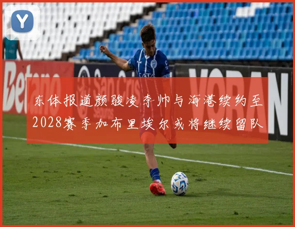 东体报道颜骏凌李帅与海港续约至2028赛季加布里埃尔或将继续留队
