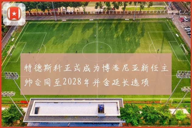 特德斯科正式成为博洛尼亚新任主帅合同至2028年并含延长选项