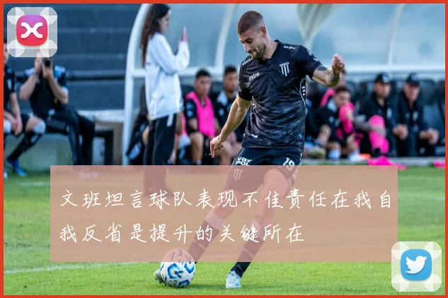 文班坦言球队表现不佳责任在我自我反省是提升的关键所在