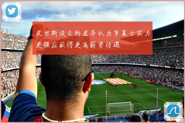 皮尔斯谈合约差异认为华莱士实力更强应获得更高薪资待遇