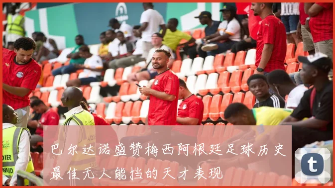 巴尔达诺盛赞梅西阿根廷足球历史最佳无人能挡的天才表现