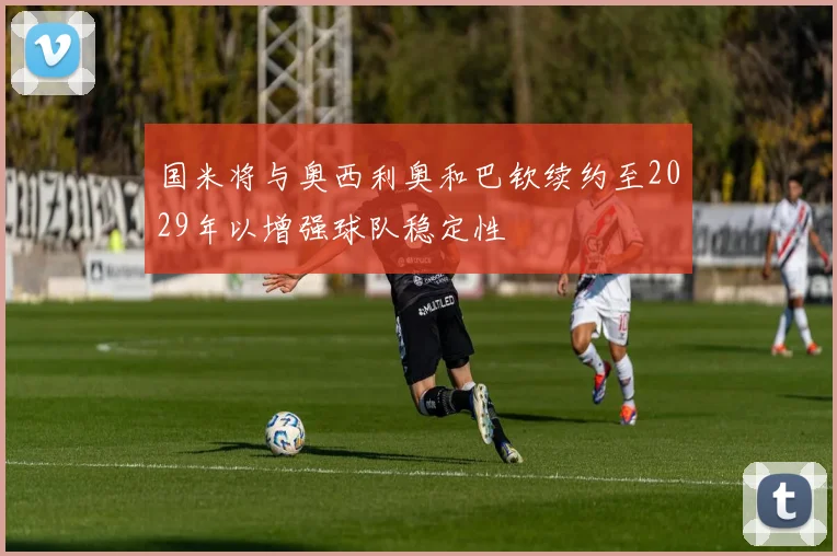 国米将与奥西利奥和巴钦续约至2029年以增强球队稳定性