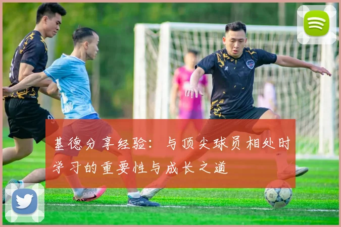 基德分享经验：与顶尖球员相处时学习的重要性与成长之道
